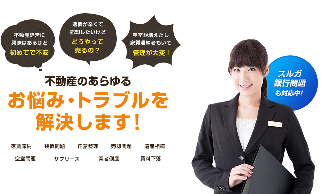 不動産経営に興味はあるけど初めてで不安 返債が辛くて売却したいけどどうやって売るの？ 空室が増えたし家賃滞納者もいて管理が大変! 不動産のあらゆるお悩み・トラブルを解決します! 家賃滞納 残債問題 任意整理 売却問題 遺産相続 空室問題 サブリース 業者倒産 賃料下落 スルガ銀行問題も対応中!