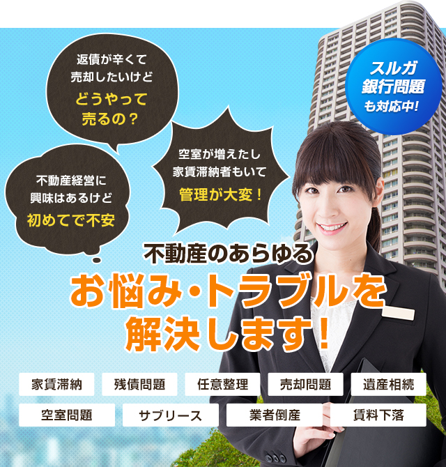 不動産経営に興味はあるけど初めてで不安 返債が辛くて売却したいけどどうやって売るの？ 空室が増えたし家賃滞納者もいて管理が大変! 不動産のあらゆるお悩み・トラブルを解決します! 家賃滞納 残債問題 任意整理 売却問題 遺産相続 空室問題 サブリース 業者倒産 賃料下落 スルガ銀行問題も対応中!